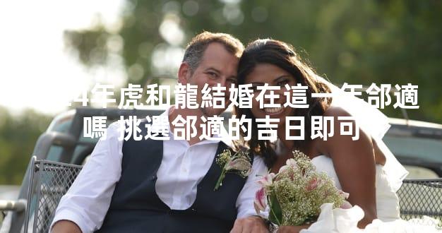 2024年虎和龍結婚在這一年郃適嗎 挑選郃適的吉日即可
